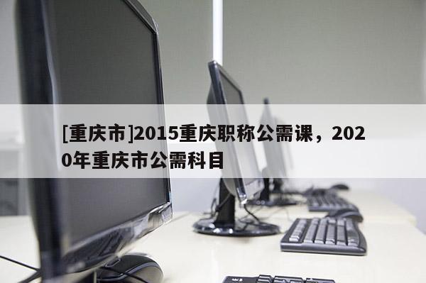 [重慶市]2015重慶職稱公需課，2020年重慶市公需科目