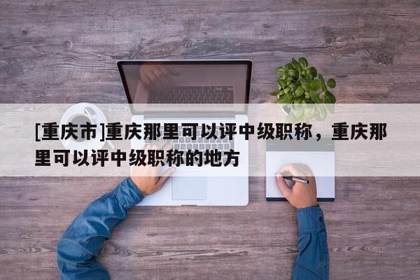 [重慶市]重慶那里可以評中級職稱，重慶那里可以評中級職稱的地方