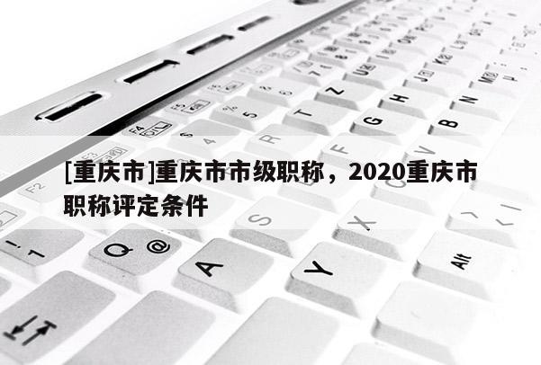 [重慶市]重慶市市級職稱，2020重慶市職稱評定條件
