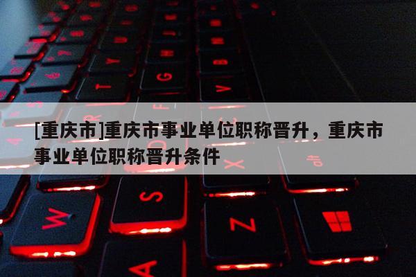 [重慶市]重慶市事業(yè)單位職稱晉升，重慶市事業(yè)單位職稱晉升條件