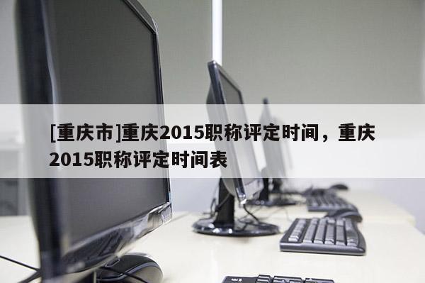 [重慶市]重慶2015職稱評定時間，重慶2015職稱評定時間表
