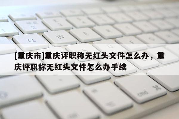 [重慶市]重慶評(píng)職稱無紅頭文件怎么辦，重慶評(píng)職稱無紅頭文件怎么辦手續(xù)