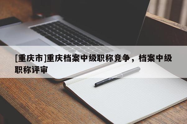 [重慶市]重慶檔案中級職稱競爭，檔案中級職稱評審