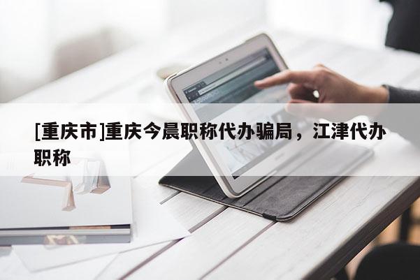 [重慶市]重慶今晨職稱代辦騙局，江津代辦職稱
