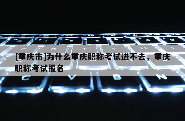 [重慶市]為什么重慶職稱考試進(jìn)不去，重慶職稱考試報(bào)名