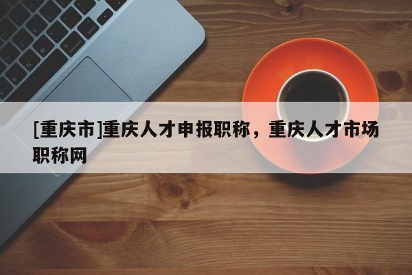 [重慶市]重慶人才申報職稱，重慶人才市場職稱網