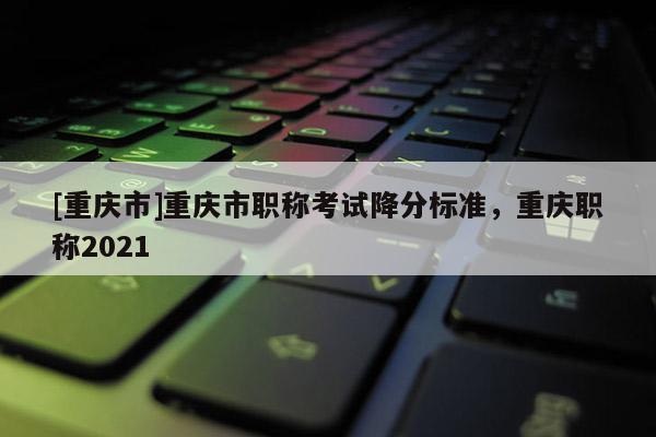 [重慶市]重慶市職稱考試降分標(biāo)準(zhǔn)，重慶職稱2021