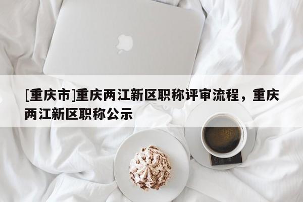 [重慶市]重慶兩江新區(qū)職稱評(píng)審流程，重慶兩江新區(qū)職稱公示