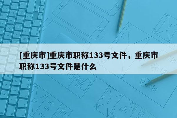 [重慶市]重慶市職稱133號(hào)文件，重慶市職稱133號(hào)文件是什么