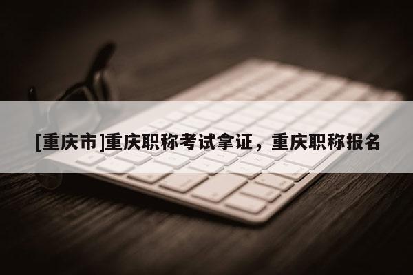 [重慶市]重慶職稱考試拿證，重慶職稱報(bào)名
