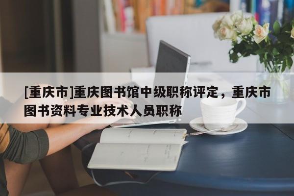 [重慶市]重慶圖書館中級職稱評定，重慶市圖書資料專業(yè)技術(shù)人員職稱
