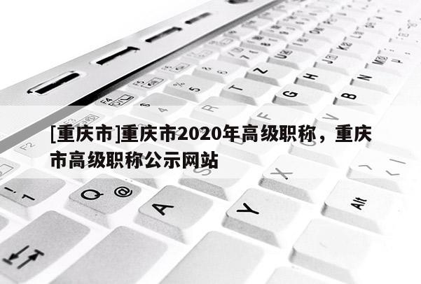 [重慶市]重慶市2020年高級(jí)職稱，重慶市高級(jí)職稱公示網(wǎng)站