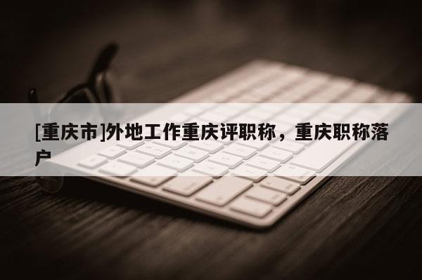 [重慶市]外地工作重慶評(píng)職稱，重慶職稱落戶