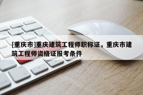 [重慶市]重慶建筑工程師職稱證，重慶市建筑工程師資格證報(bào)考條件