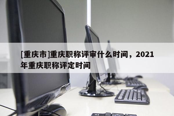 [重慶市]重慶職稱評審什么時間，2021年重慶職稱評定時間