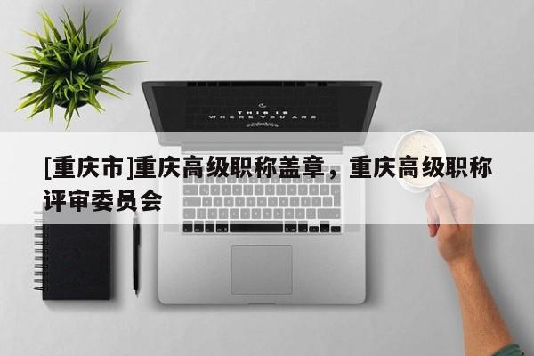 [重慶市]重慶高級職稱蓋章，重慶高級職稱評審委員會