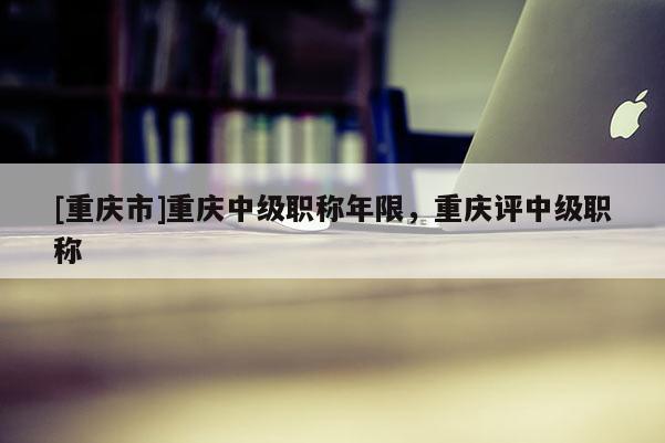 [重慶市]重慶中級(jí)職稱(chēng)年限，重慶評(píng)中級(jí)職稱(chēng)