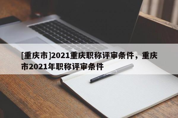 [重慶市]2021重慶職稱評(píng)審條件，重慶市2021年職稱評(píng)審條件