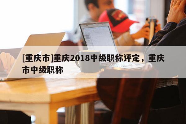 [重慶市]重慶2018中級(jí)職稱(chēng)評(píng)定，重慶市中級(jí)職稱(chēng)