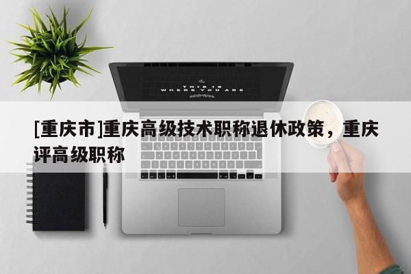 [重慶市]重慶高級(jí)技術(shù)職稱退休政策，重慶評(píng)高級(jí)職稱