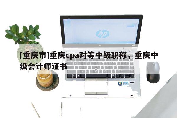 [重慶市]重慶cpa對等中級職稱，重慶中級會計師證書