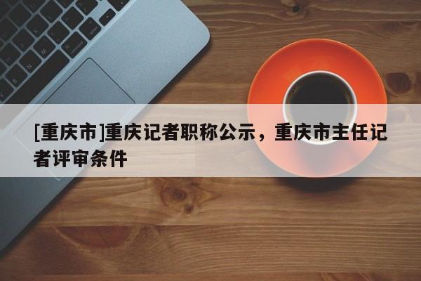 [重慶市]重慶記者職稱公示，重慶市主任記者評審條件