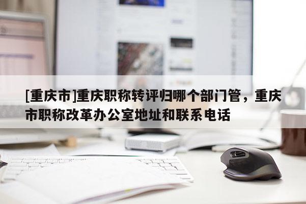 [重慶市]重慶職稱轉(zhuǎn)評(píng)歸哪個(gè)部門管，重慶市職稱改革辦公室地址和聯(lián)系電話