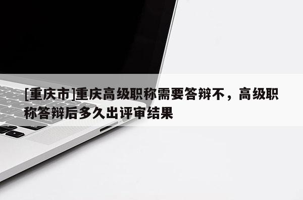 [重慶市]重慶高級職稱需要答辯不，高級職稱答辯后多久出評審結(jié)果
