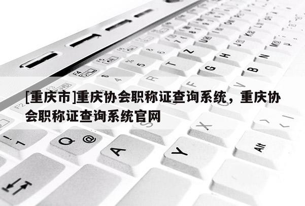 [重慶市]重慶協(xié)會(huì)職稱證查詢系統(tǒng)，重慶協(xié)會(huì)職稱證查詢系統(tǒng)官網(wǎng)