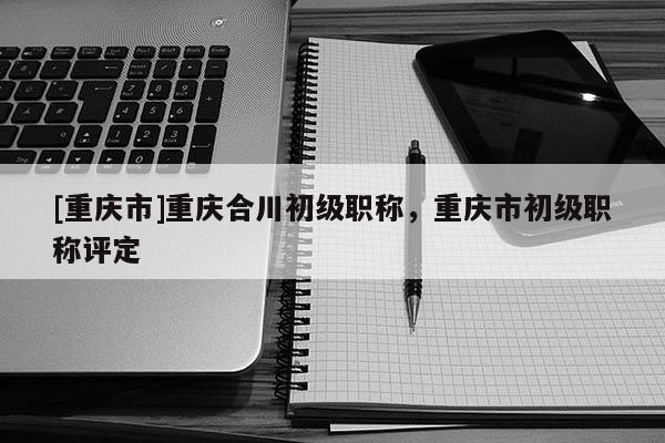 [重慶市]重慶合川初級(jí)職稱，重慶市初級(jí)職稱評(píng)定