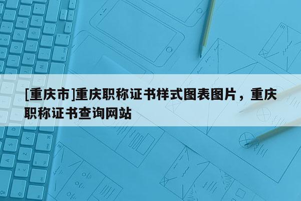 [重慶市]重慶職稱證書樣式圖表圖片，重慶職稱證書查詢網(wǎng)站
