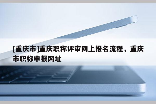 [重慶市]重慶職稱評(píng)審網(wǎng)上報(bào)名流程，重慶市職稱申報(bào)網(wǎng)址