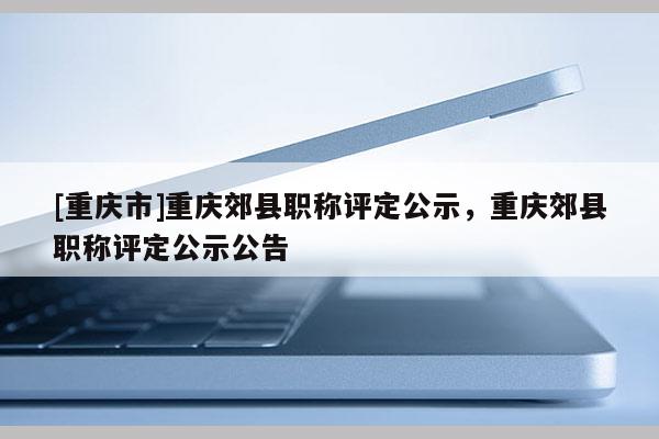 [重慶市]重慶郊縣職稱(chēng)評(píng)定公示，重慶郊縣職稱(chēng)評(píng)定公示公告