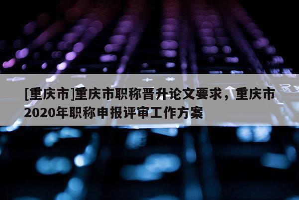 [重慶市]重慶市職稱晉升論文要求，重慶市2020年職稱申報評審工作方案