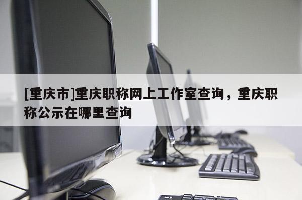 [重慶市]重慶職稱網(wǎng)上工作室查詢，重慶職稱公示在哪里查詢