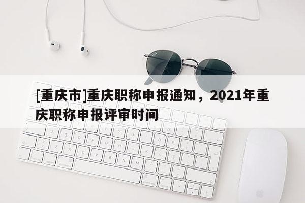 [重慶市]重慶職稱申報通知，2021年重慶職稱申報評審時間