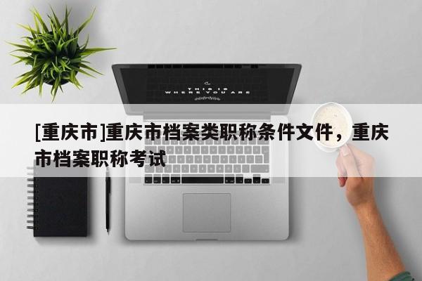 [重慶市]重慶市檔案類職稱條件文件，重慶市檔案職稱考試