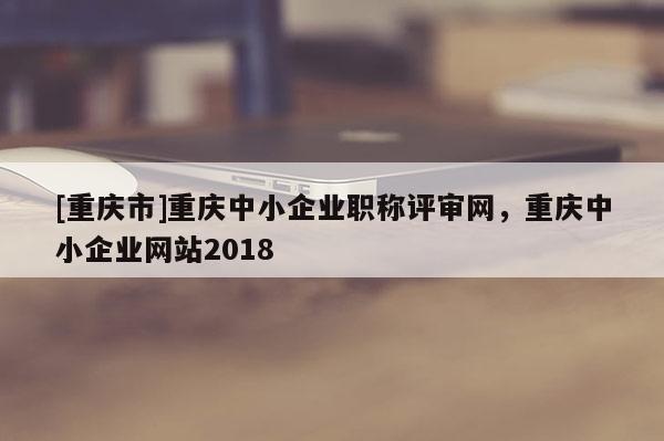 [重慶市]重慶中小企業(yè)職稱評審網(wǎng)，重慶中小企業(yè)網(wǎng)站2018