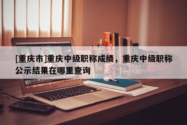[重慶市]重慶中級職稱成績，重慶中級職稱公示結(jié)果在哪里查詢