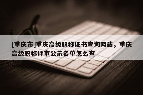 [重慶市]重慶高級職稱證書查詢網(wǎng)站，重慶高級職稱評審公示名單怎么查