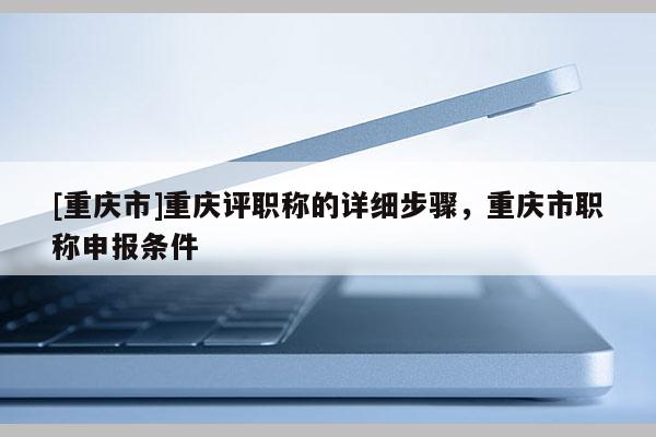 [重慶市]重慶評(píng)職稱(chēng)的詳細(xì)步驟，重慶市職稱(chēng)申報(bào)條件
