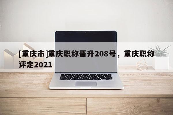 [重慶市]重慶職稱晉升208號，重慶職稱評定2021
