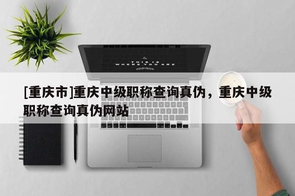 [重慶市]重慶中級(jí)職稱查詢真?zhèn)?，重慶中級(jí)職稱查詢真?zhèn)尉W(wǎng)站