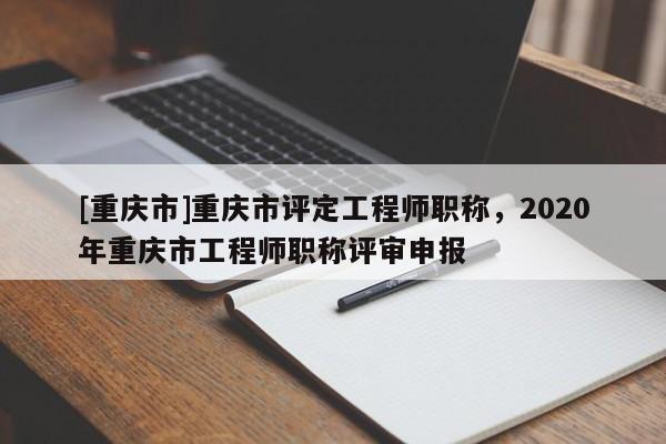 [重慶市]重慶市評定工程師職稱，2020年重慶市工程師職稱評審申報