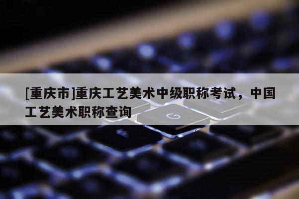 [重慶市]重慶工藝美術(shù)中級職稱考試，中國工藝美術(shù)職稱查詢