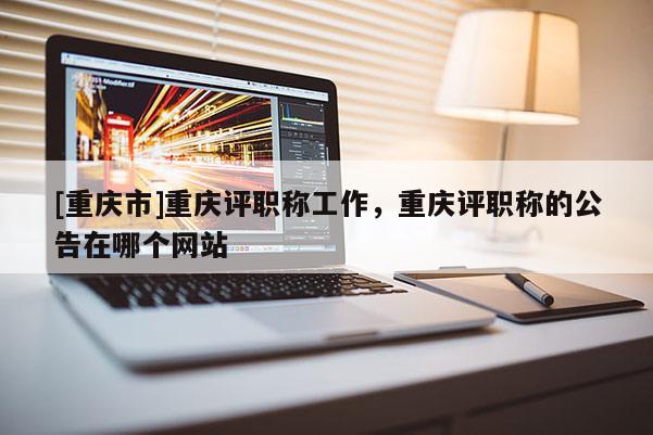 [重慶市]重慶評(píng)職稱工作，重慶評(píng)職稱的公告在哪個(gè)網(wǎng)站