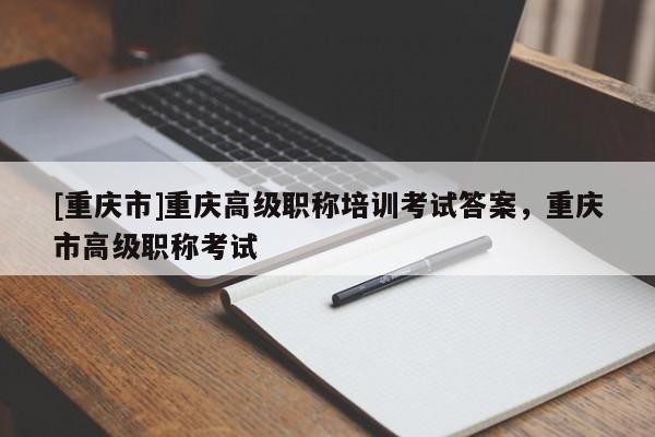 [重慶市]重慶高級(jí)職稱培訓(xùn)考試答案，重慶市高級(jí)職稱考試