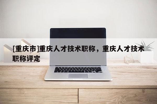 [重慶市]重慶人才技術(shù)職稱，重慶人才技術(shù)職稱評定
