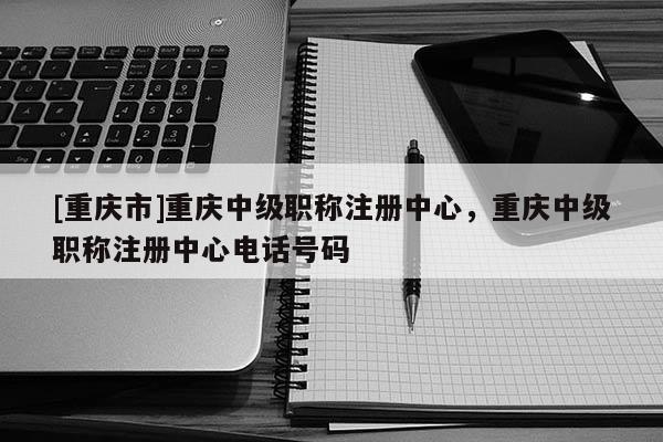 [重慶市]重慶中級(jí)職稱注冊(cè)中心，重慶中級(jí)職稱注冊(cè)中心電話號(hào)碼