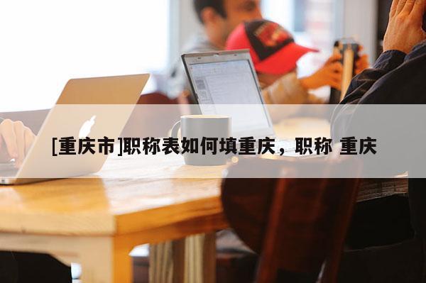 [重慶市]職稱表如何填重慶，職稱 重慶